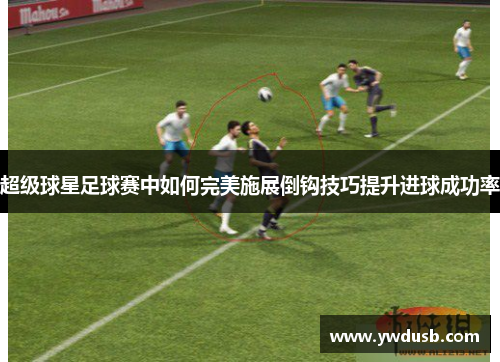 超级球星足球赛中如何完美施展倒钩技巧提升进球成功率
